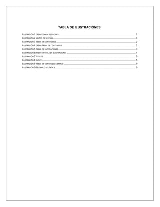 TABLA DE IMÁGENES.
Imagen 1 Creación de Secciones _____________________________________________________________ 1
Imagen 2 Menú saltos de sección ____________________________________________________________ 1
Imagen 3 Ejemplo de tablas de contenidos. ____________________________________________________ 3
Imagen 4 Menú de títulos de un doc. _________________________________________________________ 3
Imagen 5 Opciones para elegir la T.d.C________________________________________________________ 4
Imagen 6 Menú insertar tabla de ilustraciones _________________________________________________ 5
Imagen 7 opciones de tablas de ilustraciones __________________________________________________ 5
Imagen 8 Ejemplo de índices. _______________________________________________________________ 6
Imagen 9 Dialogo de índices ________________________________________________________________ 8
Imagen 10 ejemplo de tabla de contenidos. ___________________________________________________ 13
Imagen 11 ejemplo de un Índice ____________________________________________________________ 13
 