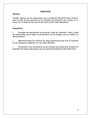 II
OBJETIVOS
General:
Analizar algunas de las aplicaciones que el programa Microsoft Word contiene,
para de esta manera aplicarlas en los trabajos que tengamos que realizar en un
futuro, con el objeto de que los mismos sean mucho mejor elaborados.
Específicos:
• Investigar las aplicaciones de secciones, tabla de contenidos, índice y tabla
de ilustraciones, para mejorar la presentación de los trabajos que se realicen en
Microsoft Word.
• Determinar todos los mínimos de estas aplicaciones para que al momento
de ser aplicadas lo hagamos sin una mayor dificultad.
• Concientizar a los compañeros de las ventajas que puede tener el hecho de
aprender de manera adecuada el uso de estas herramientas de Microsoft Word.
 