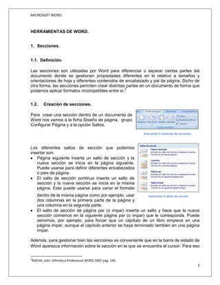 MICROSOFT WORD.
1
Jessica Estefanía Guamán
HERRAMIENTAS DE WORD.
1. Secciones.
1.1. Definición.
Las secciones son utilizadas por Word para diferenciar o separar ciertas partes del
documento donde se gestionan propiedades diferentes en lo relativo a tamaños y
orientaciones de hoja y diferentes contenidos de encabezado y pié de página. Dicho de
otra forma, las secciones permiten crear distintas partes en un documento de forma que
podamos aplicar formatos incompatibles entre sí.2
1.2. Creación de secciones.
Para crear una sección dentro de un documento de Word nos vamos a la ficha Diseño
de página, grupo Configurar Página y a la opción Saltos.
Los diferentes saltos de sección que podemos insertar son:
2
PASCUAL, F. (2002). Domine Microsoft Office XP.México D.F: Alfaomega Grupo Editor S.A.
Imagen 1 Creación de Secciones
Fuente: http://www.fermu.com/es/articulos/office/32-office/412-
Imagen 2Menú saltos de sección
Fuente:http://www.fermu.com/es/articulos/office/32-office/412-
 