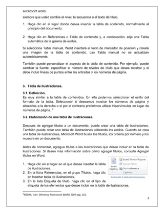 MICROSOFT WORD.
3
Jessica Estefanía Guamán
no el número de página y puede establecerse un enlace directo a los puntos contenidos
en la tabla. La tabla de contenido suele figurar al principio de un libro.3
2.2. Creación de una tabla de contenidos.
Para crear una tabla de contenido que podrá mantener actualizada con gran facilidad,
en primer lugar deberá aplicar los estilos de título (por ejemplo, Título 1 y Título 2) al
texto que desea incluir en dicha tabla.
.
Word buscará estos títulos y los usará para crear la tabla de contenido. Word
actualizará la tabla de contenido siempre que usted cambie el nivel, la secuencia o el
texto de título.
3
PASCUAL, F. (2002). Domine Microsoft Office XP.México D.F: Alfaomega Grupo Editor S.A.
Imagen 3 Ejemplo de tablas de contenidos.
Fuente: http://certificacionword2010.wikispaces.com/inicio
Imagen 4 Menú de títulos de un doc.
Fuente: http://certificacionword2010.wikispaces.com/inicio
 