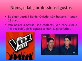Noms, edats, professions i gustos
• Es diuen Jesús i Daniel Oviedo, són bessons i tenen
15 anys.
• Van néixer a Sevilla, són cantants, van concursar a
“ la voz kids”, els hi agrada cantar i jugar a futbol.
 
