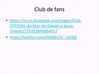 Club de fans
• https://es-es.facebook.com/pages/Club-
OFFICIAL-de-fans-de-Daniel-y-Jesus-
Oviedo/175353645864517
• https://twitter.com/GEMELOS_LAVOZ
 