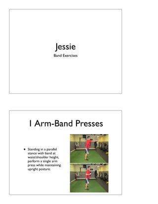 Jessie
                      Band Exercises




    1 Arm-Band Presses

•   Standing in a parallel
    stance with band at
    waist/shoulder height,
    perform a single arm
    press while maintaining
    upright posture.
 