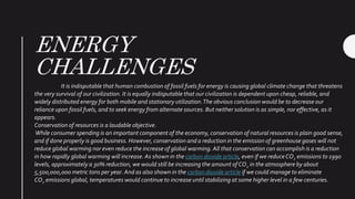 ENERGY
CHALLENGES
It is indisputable that human combustion of fossil fuels for energy is causing global climate change that threatens
the very survival of our civilization. It is equally indisputable that our civilization is dependent upon cheap, reliable, and
widely distributed energy for both mobile and stationary utilization.The obvious conclusion would be to decrease our
reliance upon fossil fuels, and to seek energy from alternate sources. But neither solution is as simple, nor effective, as it
appears.
Conservation of resources is a laudable objective.
While consumer spending is an important component of the economy, conservation of natural resources is plain good sense,
and if done properly is good business. However, conservation and a reduction in the emission of greenhouse gases will not
reduce global warming nor even reduce the increase of global warming. All that conservation can accomplish is a reduction
in how rapidly global warming will increase.As shown in the carbon dioxide article, even if we reduceCO2 emissions to 1990
levels, approximately a 30% reduction, we would still be increasing the amount of CO2 in the atmosphere by about
5,500,000,000 metric tons per year. And as also shown in the carbon dioxide article if we could manage to eliminate
CO2 emissions global, temperatures would continue to increase until stabilizing at some higher level in a few centuries.
 