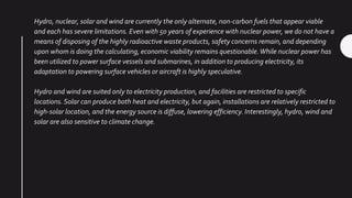 Hydro, nuclear, solar and wind are currently the only alternate, non-carbon fuels that appear viable
and each has severe limitations. Even with 50 years of experience with nuclear power, we do not have a
means of disposing of the highly radioactive waste products, safety concerns remain, and depending
upon whom is doing the calculating, economic viability remains questionable.While nuclear power has
been utilized to power surface vessels and submarines, in addition to producing electricity, its
adaptation to powering surface vehicles or aircraft is highly speculative.
Hydro and wind are suited only to electricity production, and facilities are restricted to specific
locations. Solar can produce both heat and electricity, but again, installations are relatively restricted to
high-solar location, and the energy source is diffuse, lowering efficiency. Interestingly, hydro, wind and
solar are also sensitive to climate change.
 