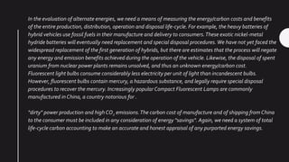 In the evaluation of alternate energies, we need a means of measuring the energy/carbon costs and benefits
of the entire production, distribution, operation and disposal life-cycle. For example, the heavy batteries of
hybrid vehicles use fossil fuels in their manufacture and delivery to consumers.These exotic nickel-metal
hydride batteries will eventually need replacement and special disposal procedures.We have not yet faced the
widespread replacement of the first generation of hybrids, but there are estimates that the process will negate
any energy and emission benefits achieved during the operation of the vehicle. Likewise, the disposal of spent
uranium from nuclear power plants remains unsolved, and thus an unknown energy/carbon cost.
Fluorescent light bulbs consume considerably less electricity per unit of light than incandescent bulbs.
However, fluorescent bulbs contain mercury, a hazardous substance, and legally require special disposal
procedures to recover the mercury. Increasingly popular Compact Fluorescent Lamps are commonly
manufactured in China, a country notorious for .
"dirty" power production and highCO2 emissions.The carbon cost of manufacture and of shipping from China
to the consumer must be included in any consideration of energy "savings". Again, we need a system of total
life-cycle carbon accounting to make an accurate and honest appraisal of any purported energy savings.
 