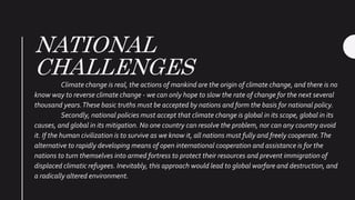 NATIONAL
CHALLENGES
Climate change is real, the actions of mankind are the origin of climate change, and there is no
know way to reverse climate change - we can only hope to slow the rate of change for the next several
thousand years.These basic truths must be accepted by nations and form the basis for national policy.
Secondly, national policies must accept that climate change is global in its scope, global in its
causes, and global in its mitigation. No one country can resolve the problem, nor can any country avoid
it. If the human civilization is to survive as we know it, all nations must fully and freely cooperate.The
alternative to rapidly developing means of open international cooperation and assistance is for the
nations to turn themselves into armed fortress to protect their resources and prevent immigration of
displaced climatic refugees. Inevitably, this approach would lead to global warfare and destruction, and
a radically altered environment.
 