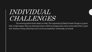 INDIVIDUAL
CHALLENGESThe warming planet Earth needs our help! The magnitude of Global ClimateChange is so great
that it might appear that any individual actions will be inconsequential, and to some extent that is quite
true. However acting collectively much can be accomplished. Individually, we should:
 