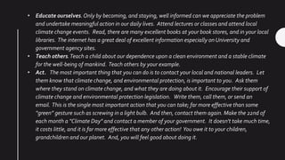 • Educate ourselves.Only by becoming, and staying, well informed can we appreciate the problem
and undertake meaningful action in our daily lives. Attend lectures or classes and attend local
climate change events. Read, there are many excellent books at your book stores, and in your local
libraries. The internet has a great deal of excellent information especially on University and
government agency sites.
• Teach others.Teach a child about our dependence upon a clean environment and a stable climate
for the well-being of mankind. Teach others by your example.
• Act. The most important thing that you can do is to contact your local and national leaders. Let
them know that climate change, and environmental protection, is important to you. Ask them
where they stand on climate change, and what they are doing about it. Encourage their support of
climate change and environmental protection legislation. Write them, call them, or send an
email. This is the single most important action that you can take; far more effective than some
“green” gesture such as screwing in a light bulb. And then, contact them again. Make the 22nd of
each month a "Climate Day" and contact a member of your government. It doesn't take much time,
it costs little, and it is far more effective that any other action! You owe it to your children,
grandchildren and our planet. And, you will feel good about doing it.
 