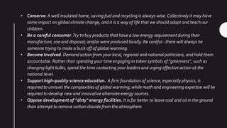 • Conserve.A well insulated home, saving fuel and recycling is always wise. Collectively it may have
some impact on global climate change, and it is a way of life that we should adopt and teach our
children.
• Be a careful consumer.Try to buy products that have a low energy requirement during their
manufacture, use and disposal; and/or were produced locally. Be careful - there will always be
someone trying to make a buck off of global warming.
• Become Involved. Demand action from your local, regional and national politicians, and hold them
accountable. Rather than spending your time engaging in token symbols of "greenness", such as
changing light bulbs, spend the time contacting your leaders and urging effective action at the
national level.
• Support high-quality science education. A firm foundation of science, especially physics, is
required to unravel the complexities of global warming; while math and engineering expertise will be
required to develop new and innovative alternate energy sources.
• Oppose development of "dirty" energy facilities. It is far better to leave coal and oil in the ground
than attempt to remove carbon dioxide from the atmosphere.
 