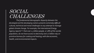 SOCIAL
CHALLENGES
The fundamental demographic disparity between the
developed and the developing nations presents extremely difficult
cultural, technical and moral challenges to any attempt to manage
global climate change. For example, the International Energy
Agency reports(1.4) that over 1.3 billion people, or 18% of the worlds
population, do not have access to electricity and 2.6 billion rely on
primitive biomass for cooking and heating; with dire economic,
health, and environmental impacts.
 
