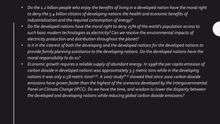 • Do the 1.2 billion people who enjoy the benefits of living in a developed nation have the moral right
to deny the 5.4 billion citizens of developing nations the health and economic benefits of
industrialization and the required consumption of energy?
• Do the developed nations have the moral right to deny 25% of the world's population access to
such basic modern technologies as electricity?Can we resolve the environmental impacts of
electricity production and distribution throughout the planet?
• Is it in the interest of both the developing and the developed nations for the developed nations to
provide family planning assistance to the developing nations. Do the developed nations have the
moral responsibility to do so?
• Economic growth requires a reliable supply of abundant energy. In 1998 the per capita emission of
carbon dioxide in developed nations was approximately 3.5 metric tons while in the developing
nations it was only 0.58 metric tons(5.6). A 2007 study(6.7) showed that since 2000 carbon dioxide
emissions have grown faster than the highest of the scenarios developed by the Intergovernmental
Panel on ClimateChange (IPCC). Do we have the time, and wisdom to lower the disparity between
the developed and developing nations while reducing global carbon dioxide emissions?
 