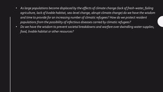 • As large populations become displaced by the effects of climate change (lack of fresh-water, failing
agriculture, lack of livable habitat, sea-level change, abrupt climate change) do we have the wisdom
and time to provide for an increasing number of climatic refugees? How do we protect resident
populations from the possibility of infectious diseases carried by climatic refugees?
• Do we have the wisdom to prevent societal breakdowns and warfare over dwindling water supplies,
food, livable habitat or other resources?
 