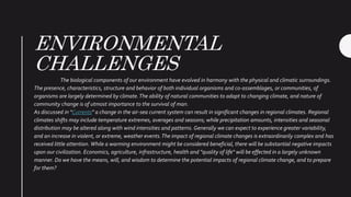 ENVIRONMENTAL
CHALLENGES
The biological components of our environment have evolved in harmony with the physical and climatic surroundings.
The presence, characteristics, structure and behavior of both individual organisms and co-assemblages, or communities, of
organisms are largely determined by climate.The ability of natural communities to adapt to changing climate, and nature of
community change is of utmost importance to the survival of man.
As discussed in "Currents" a change in the air-sea current system can result in significant changes in regional climates. Regional
climates shifts may include temperature extremes, averages and seasons; while precipitation amounts, intensities and seasonal
distribution may be altered along with wind intensities and patterns. Generally we can expect to experience greater variability,
and an increase in violent, or extreme, weather events.The impact of regional climate changes is extraordinarily complex and has
received little attention. While a warming environment might be considered beneficial, there will be substantial negative impacts
upon our civilization. Economics, agriculture, infrastructure, health and "quality of life" will be effected in a largely unknown
manner. Do we have the means, will, and wisdom to determine the potential impacts of regional climate change, and to prepare
for them?
 