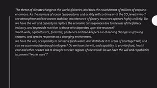 The threat of climate change to the worlds fisheries, and thus the nourishment of millions of people is
enormous. As the increase of ocean temperatures and acidity will continue until the CO2 levels in both
the atmosphere and the oceans stabilize, maintenance of fishery resources appears highly unlikely. Do
we have the will and capacity to replace the economic consequences due to the loss of the fishery
industry, and to provide nutrition to those who depended upon the resource?
World-wide, agriculturists , foresters, gardeners and bee-keepers are observing changes in growing
seasons, and species responses to a changing environment.
we have the will, or capability to conserve fresh water, and distribute it to areas of shortage?Will, and
can we accommodate drought refugees? Do we have the will, and capability to provide food, health
care and other needed aid to drought stricken regions of the world? Do we have the will and capabilities
to prevent "water wars"?
 