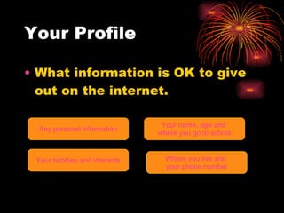 Your Profile What information is OK to give out on the internet. Any personal information Your name, age and  where you go to school Your hobbies and interests Where you live and  your phone number 