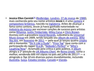 Jessica Ellen Cornish[4] (Redbridge, Londres, 27 de março de 1988), mais conhecida pelo seu nome artístico Jessie J, é uma cantora e compositorabritânica, nascida na Inglaterra. Antes de alcançar a fama como cantora, Jessie já havia ganhado notoriedade na indústria da música por escrever canções de sucesso para artistas como Rihanna, JustinTimberlake, MileyCyrus e Chris Brown. Assinou com a gravadora IslandRecords, subsidiária da Universal MusicGroup em 2009, tendo lançado seu álbum de estreia, Who You Are, em fevereiro de 2011 — pelo qual já lançou quatro singles até o momento: "Do It Like a Dude", "PriceTag" (que conta com a participação do rapperB.o.B), "Nobody'sPerfect" e "Who'sLaughingNow". Aclamado pela crítica e pelo público, o álbum atingiu a 2a posição da UK AlbumsChart, do Reino Unido, como a melhor, vendendo 600 mil cópias no país até julho de 2011[5] — e atingindo o Top 10 em diversos países mundialmente, incluindo Austrália, Suíça, Estados Unidos, Canadá e Irlanda.