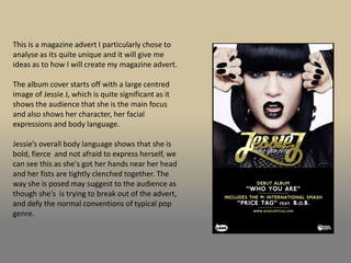This is a magazine advert I particularly chose to
analyse as its quite unique and it will give me
ideas as to how I will create my magazine advert.

The album cover starts off with a large centred
image of Jessie J, which is quite significant as it
shows the audience that she is the main focus
and also shows her character, her facial
expressions and body language.

Jessie’s overall body language shows that she is
bold, fierce and not afraid to express herself, we
can see this as she's got her hands near her head
and her fists are tightly clenched together. The
way she is posed may suggest to the audience as
though she's is trying to break out of the advert,
and defy the normal conventions of typical pop
genre.
 