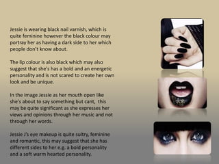 Jessie is wearing black nail varnish, which is
quite feminine however the black colour may
portray her as having a dark side to her which
people don’t know about.

The lip colour is also black which may also
suggest that she's has a bold and an energetic
personality and is not scared to create her own
look and be unique.

In the image Jessie as her mouth open like
she's about to say something but cant, this
may be quite significant as she expresses her
views and opinions through her music and not
through her words.

Jessie J’s eye makeup is quite sultry, feminine
and romantic, this may suggest that she has
different sides to her e.g. a bold personality
and a soft warm hearted personality.
 