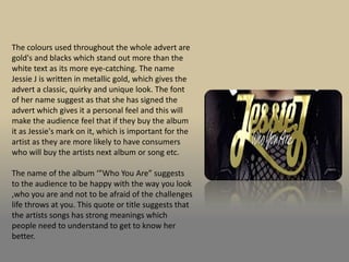 The colours used throughout the whole advert are
gold's and blacks which stand out more than the
white text as its more eye-catching. The name
Jessie J is written in metallic gold, which gives the
advert a classic, quirky and unique look. The font
of her name suggest as that she has signed the
advert which gives it a personal feel and this will
make the audience feel that if they buy the album
it as Jessie's mark on it, which is important for the
artist as they are more likely to have consumers
who will buy the artists next album or song etc.

The name of the album ‘”Who You Are” suggests
to the audience to be happy with the way you look
,who you are and not to be afraid of the challenges
life throws at you. This quote or title suggests that
the artists songs has strong meanings which
people need to understand to get to know her
better.
 