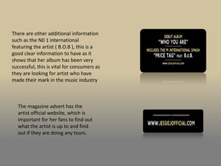 There are other additional information
such as the N0 1 international
featuring the artist ( B.O.B ), this is a
good clear information to have as it
shows that her album has been very
successful, this is vital for consumers as
they are looking for artist who have
made their mark in the music industry



  The magazine advert has the
  artist official website, which is
  important for her fans to find out
  what the artist is up to and find
  out if they are doing any tours.
 