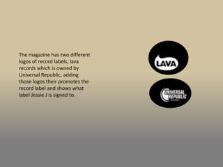 The magazine has two different
logos of record labels, lava
records which is owned by
Universal Republic, adding
those logos their promotes the
record label and shows what
label Jessie J is signed to.
 