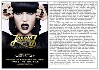 One of the first things the audience is drawn to is the imagery on
the advertisement. The main and only image on the poster is a close up
of the artist herself. A dominant colour surrounding the artist is black
as her hair, make-up and clothes are all black. The black may connote
with darkness and rebellion which may represent the music within the
album advertised. The facial expression of the artist again may
represent rebellion as she isn’t smiling and looks sort of angry. The
artist has a direct mode of address with the audience which may be to
help the audience connect with the artist and her music. However, the
way that the artist’s hair is styled covers up part of her face, close to
her eyes. Although the direct mode of address may connect with the
audience, the way that her eyes are nearly covered may pull the
audience away.
The artist’s logo for her name and her album is a significant part
of the poster. The gold and white against the black clothing make it
stand out to the audience, making them familiar with the artists name
and what the poster is advertising. The colour, shine and positioning of
the text make the logo look as if it is a piece of jewellery. This may be
used to represent the genre of the music within the album, hip-hop.
This is because big, gold jewellery is iconic of the hip-hop genre. Also,
the logo is a way to identify the artist as it’s on a majority of the pieces
related the album.
The text used on the poster is kept to a minimal, which is
attractive to the audience as they don’t have to spend a lot of time
reading the poster. Also, the little text may target a younger audience
as a younger audience are less likely to want to read a lot of text. The
text, however, may be attractive to the audience as it states that it is a
‘debut album’. The fact that the album is a debut may be attractive to
the audience and they may be intrigued as to what the album and artist
is like, leading them to buy the album. Also, the way that the album
includes a number one single, may also be attractive to the audience
especially if they know and like the single.
The colour scheme of the poster, black, white and gold, contrast
against each other. Because of this, the colours stand out to the
audience. However, the black and white could also represent two
different sides to the music within the album. For example, the white
may represent a pure and innocent side to the artist and her music but
the black could represent a more sharp and edgy side to her music.
These colours, and in fact music, could come together to produce the
music that is within the album.

 