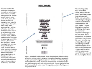 BACK COVER.
The order in which the                                                                                             When looking at the
songs go in also seems to                                                                                          back cover of the
have a direct action to who                                                                                        album, Jessie J and her
she is and how powerful                                                                                            record label have chosen
she is trying to be. Through
                                                                                                                   to go with a simple
actually listening to the
                                                                                                                   factor, with just a plain
whole album, Jessie J has a
discrete technique of                                                                                              white background, again
placing her most powerful                                                                                          with the pure reference
songs and who she really is                                                                                        and then having the
in the middle of the                                                                                               song titles in a simple
album, she has a build up                                                                                          black with casual font
before she reaches the                                                                                             and letting. Nothing on
middle part of the song list                                                                                       the back cover
on her album. She starts                                                                                           implements it being of a
the album track list quite                                                                                         hip-hop genre, which
basic and simple, but then
                                                                                                                   could be one of Jessie J’s
the album jumps into an up
                                                                                                                   techniques that she isn’t
tempo passage when it hits
to track 6, this conveys                                                                                           like every other hip-hop
who she really is and the                                                                                          artist, and even though
meaning of each song gets                                                                                          she is being classified
deeper after that, she                                                                                             under this type of music
closes the album with a                                                                                            who she is really matters
ballad to smooth the album                                                                                         – having a direct affect
over and slow it down but                                                                                          with her album cover
the final song comes                                                                                               name ‘Who You Are’ and
together with the rest of                                                                                          the final song her album.
the album and has an           Jessie J wrote every single song her album and having only one track having
interlink with every other     a featuring artist on it, and it being the first track on the album, every single
song, that once again puts     song is a passage of being a build up on who she is and what she is trying to
together the puzzle pieces     represent herself as being, yes in many ways her songs are still hip-hop, but
of who she is as an artist.    she had full power in each song and this sets a new creation of what hip-hop
                               could be classed as breaking one of the biggest conventions of writing every
                               song on her album.
 