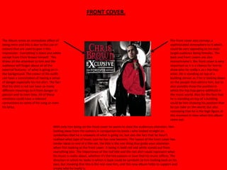 FRONT COVER.



The Album emits an immediate affect of                                                                                      The front cover also conveys a
being retro and this is due to the use of                                                                                   sophisticated atmosphere to it which
colours that are used to give it this                                                                                       could be very appealing to his main
impression. Everything is black and white                                                                                   target audience being females. The
except from Chris Brown himself. This                                                                                       back and front covers are also
draws all the attention to him and the                                                                                      monochrome’s. the front cover is very
audience will forget about all of the                                                                                       important as it is a chance for him to
external features of what is going on in                                                                                    show who he really is as a hip-hop
the background. The colour of his outfit                                                                                    artist. He is standing on top of a
can have a connotation of having a sense                                                                                    building almost as if he is looking down
of danger especially his red shirt. The fact                                                                                on the people that admire him, but to
that his shirt is red can have so many                                                                                      also possibly show the position in
different meanings to it from danger to                                                                                     which the hip-hop genre withhold in
passion and to even love. All of these                                                                                      the music world. Also for the fact that
emotions could have a relevant                                                                                              he is standing on top of a building
connections to some of his song or even                                                                                     could be him showing his position that
his lyrics.                                                                                                                 he can take on the world, but also
                                                                                                                            conveying that he is the high figure at
                                                                                                                            this moment in time when this album
                                                                                                                            came out.

                                      With only him being on the front cover he wants to steal the audiences attention. Him
                                      looking away from the camera in comparison to Jessie J who looked straight on
                                      symbolises that he is unaware of what is going on, but also the fact that he hasn’t
                                      realised what type of music icon he has now become. The layout of the front cover has
                                      similar ideas to one of a film set, the title is the one thing that grabs your attention
                                      when first looking at the front cover. It being in bold red and white stands out from
                                      everything else. The importance of the red title and the red shirt could represent what
                                      his music is really about, whether it’s the hot passion or love that his music inflicts. The
                                      direction in which he looks in which is back could be symbolic to him looking back on his
                                      past, but showing that this Is the real new him, and this new album helps to support and
                                      create who he really is.
 