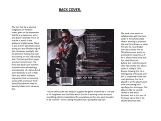 BACK COVER.



The fact that he is wearing
sunglasses on the back
cover, gives us the impression                                                                                       The back cover works in
that he is a mysterious artist                                                                                       collaboration with the front
and doesn’t want to reveal all                                                                                       cover in the whole simple
that he is about to the                                                                                              idea of wanting to promote
audience straight away. There                                                                                        the real Chris Brown, or what
is also a short light that is used                                                                                   him and his record label
acting as a way of reflecting off                                                                                    want to promote him as.
him, drawing a spot light into                                                                                       This album cover works to
his attention making the main                                                                                        promote the new him as if
focus being on him and nothing                                                                                       he is a brand new artist that
else. The back and front cover                                                                                       has never been out
are also monochrome. The                                                                                             before, but really his record
front and back cover interlink                                                                                       label has created this album
in construction of creating a                                                                                        cover in a way of Chris
intersexuality of a James Bond                                                                                       Brown showing that he is
as he looks like a sort of high                                                                                      letting going of his past, and
class spy, which relates to                                                                                          this is supported by the two
impression that he is coming                                                                                         main positions that he is
across with, and newly fresh                                                                                         placed in on the album cover
artist that wants to keep his                                                                                        with him looking back
identity hidden until he wants                                                                                       signifying him letting go. This
too.                                                                                                                 album is like his second
                                     The use of his outfit also helps to support the genre of which he is. The use   chance in the music
                                     of his sunglasses and the Rolex watch that he is wearing comes across as        business, and at this part of
                                     something which is inspirational for young boys as they nay want to aspire      his music career this is his
                                     to be like him – so he is being moulded into a young hip hop icon.              second album as well.
 