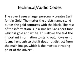 Technical/Audio Codes
The advert uses a large, personally creates Serif
font in Gold. The makes the artists name stand
out as the gold contrasts with the black. The rest
of the information is in a smaller, Sans-serif font
which is gold and white. This allows the text the
important information to stand out, however it
is small enough so that it does not distract from
the main image, which is the most captivating
point of the advert.
 