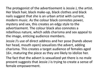The protagonist of the advertisement is Jessie J, the artist.
Her black hair, black make-up, black clothes and black
nails suggest that she is an urban artist with current,
modern music. As the colour black connotes power,
mystery and sex, this creates an edgy style to the
advertisement. The colour black also connotes a
rebellious nature, which adds charisma and sex appeal to
the image, enticing audience members.
Jessie J’s use of direct address and her pose (hands above
her head, mouth open) sexualizes the advert, adding
charisma. This creates a target audience of females aged
16+, maturing the piece as they are likely to idolize her.
The fact that the advert is sexualized yet there is no male
present suggests that Jessie J is trying to create a sense of
female empowerment.
 