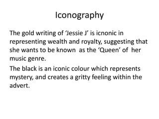 Iconography
The gold writing of ‘Jessie J’ is icnonic in
representing wealth and royalty, suggesting that
she wants to be known as the ‘Queen’ of her
music genre.
The black is an iconic colour which represents
mystery, and creates a gritty feeling within the
advert.
 
