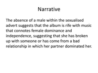 Narrative
The absence of a male within the sexualised
advert suggests that the album is rife with music
that connotes female dominance and
independence, suggesting that she has broken
up with someone or has come from a bad
relationship in which her partner dominated her.
 