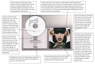 The heart shape on the disk label is quite                 The font used is Sans-serif, similar to a handwriting font, which will attract the
                 feminine, which could suggest that this CD was             younger generation, as this is what Jessie J’s target audience is. The font is also quite
                 aimed at a younger, female audience. This                  bold, which will appeal to more people, and it will grab people’s attention as it is
                 symbol also suggests that the genre of the CD              more noticeable. This sans-serif font is quite metallic, and suggests that her genre of
                 may be Pop, as this could represent love, which            music is Pop and R ‘n’ B. So this helps the audience figure out what genre of music
                 is associated more with Pop music.                         this CD is, without even listening to it.


                                                                                                                                                 Jessie J’s face takes up the majority
The font used for the track                                                                                                                      of the space on the CD front cover,
listing is also a sans-serif font;                                                                                                               which means there is less white
however this looks more                                                                                                                          space on the cover; this makes it
professional, as it is a block                                                                                                                   stand out more, as it is quite bold.
font. This may attract a wider                                                                                                                   It is quite a simple image, which
audience, not just the younger                                                                                                                   makes it easier to identify the
generation. As this font is a lot                                                                                                                artist and genre of music.
simpler than the title, it is
easier to read, so a wider
variety of people may read it.
                                                                                                                                                 The colours used on the cover are
                                                                                                                                                 very contrasting as the dominant
Again, similar to the front
                                                                                                                                                 colour within the image is black,
cover of this CD, the colour
                                                                                                                                                 and the photograph has been
black is dominant, as it is the
                                                                                                                                                 captures against a plain white
only colour against the plain
                                                                                                                                                 background. This makes Jessie J
white background. This makes
                                                                                                                                                 stand out more, as the main focus
the writing stand out a lot
                                                                                                                                                 is on her face, rather than the
more, which appeals the
                                                                                                                                                 background. It is also clear that
audience as it is easier to read,
                                                                                                                                                 this is Jessie J’s album just from a
and it is also simpler and more
                                                                                                                                                 quick glance, as her image is very
professional.
                                                                                                                                                 distinctive. Jessie J’s hair, makeup
                                                                                                                                                 and clothing are black, which
                                                                                   Having the artists face on the front of a pop cd              represents rebellion, and could
               Including the bar code, music label symbols and details on
                                                                                   cover is a conventional feature, and is a very                possibly appeal to a younger
               production of the album are essential on CD digipacks, as
                                                                                   popular aspect of this genre of album.                        audience more.
               they are a convention of CD’s.
 