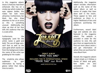In this magazine advert,
Jessie J’s features have been
enhanced. She has on a
smoky eye which makes her
eyes appear bolder, this
makes her look more
attractive. Furthermore, her
black lips also draw
attention to her as an artist
as this is something
unusual. Additionally, the
close up shot of her face
tells the audience that she
is a solo artist.
Furthermore, the
typography used for the
artists name is gold and
bold. The use of large sans-
serif font as well as the
color gold which stands out
from the background makes
the name of the artist eye
grabbing for the reader.
The simplicity also allows
audiences to gain
information by having a
glance rather than taking
time to read it.
Additionally, the magazine
advert includes information
such as the name of the
debut album as well as
names of singles that have
done well in the charts.
These appeal to fans and
audiences as there is a
higher likelihood of fans and
audiences purchasing the
album.
Furthermore, record label
logo and website are also
featured in the magazine
advert. The website is
provided in order for the
audience to visit, this will
give them an opportunity for
find out more about Jessie J
and get information of
where they can purchase her
new album from.
Overall, the magazine advert
is kept simple as it follows a
theme of black and gold,
font styles are also
consistent to look
professional.
 