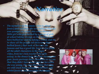 Narrative

•   The narrative of this music video is about
    Jessie J past and how she was bullied when she
    was younger at school, this video shows a
    little girl who gets bullied by a group of girls
    at school taking revenge on the children who
    have bullied her and by taking a stand, and its
    to show all the people out there now that
    bullied Jessie j that look at her now she
    famous and has a good life. Jessie J also plays
    all the adult characters in the music
    video, from her class teacher who falls
    asleep, to the dinner lady who sits chewing her
    gum. Jessie portrays these characters so we see
    that they didn’t have much time for her when
    she was young. She also illustrates that they
    are still stuck being unhappy with their jobs
    whilst Jessie is very successful and happy.
 