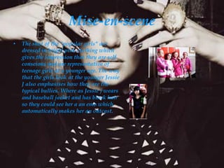 Mise-en-scene
•   The shot of the "popular girls" are
    dressed in bright pink clothing which
    gives the impression that they are self
    conscious and are representative of
    teenage girls at a younger age. The way
    that the girls look at the younger Jessie
    J also emphasises how they are the
    typical bullies. Where as Jessie j wears
    and baseball jacket and has black hair
    so they could see her a an emo which
    automatically makes her an outcast.
 