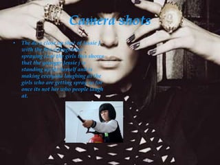 Camera shots
•   The do a close up shot of Jessie J
    with the fire extinguisher
    spraying it at the girls this shows
    that the younger Jessie j is
    standing up for herself and is
    making everyone laughing at the
    girls who are getting spray so for
    once its not her who people laugh
    at.
 