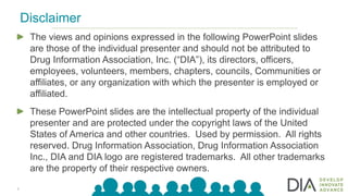 2
The views and opinions expressed in the following PowerPoint slides
are those of the individual presenter and should not be attributed to
Drug Information Association, Inc. (“DIA”), its directors, officers,
employees, volunteers, members, chapters, councils, Communities or
affiliates, or any organization with which the presenter is employed or
affiliated.
These PowerPoint slides are the intellectual property of the individual
presenter and are protected under the copyright laws of the United
States of America and other countries. Used by permission. All rights
reserved. Drug Information Association, Drug Information Association
Inc., DIA and DIA logo are registered trademarks. All other trademarks
are the property of their respective owners.
Disclaimer
 