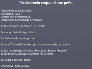 Presidencia roque sáenz peña Also known as Saenz Peña Founded in 1912 Second city in importance. Department Comandante Fernandez In the province it is called “ La Termal” Economy: based in agriculture. Its Cathedral is very important. It has a Thermal Complex; one of the main tourist attractions. It also has Ecology Complex 150ha (Zoo, Botany Reserve)  It has recently created a Complex for children. 12 street is its main street. University: Chaco Austral. 