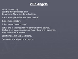 Villa Angela Is a southeast city. It is the third developed town.  Department Mayor Luis Jorge Fontana. It has a complex infrastructure of services Economy: agriculture. It has its own “corsodromo”. It has one of the most famous carnivals of the country. Its first level processions are Ara Sunu, Bahia and Hawaianas. Regional Historical Museum It is homeland of Luis Landriscina. Santuario de la Virgen de la Laguna. 