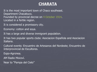 CHARATA It is the most important town of Chaco southeast. Department Chacabuco. Founded by provincial decree on  4 October   1914 . Located in a fertile region. It is considered a promissory city. Economy: cotton and soya.  It has a large and diverse immigrant population. It has two popular sports clubs: Asociacion Española and Asociacion Italiana. Cultural events: Encuentro de Artesanos del Nordeste; Encuentro de Interprovincial de Escultores. Expo-Agronea. AM Radio Mocoví. Near to “Pampa del Cielo” 