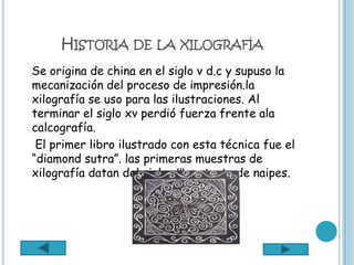 HISTORIA DE LA XILOGRAFÍA
Se origina de china en el siglo v d.c y supuso la
mecanización del proceso de impresión.la
xilografía se uso para las ilustraciones. Al
terminar el siglo xv perdió fuerza frente ala
calcografía.
 El primer libro ilustrado con esta técnica fue el
“diamond sutra”. las primeras muestras de
xilografía datan del siglo xlll se trata de naipes.
 