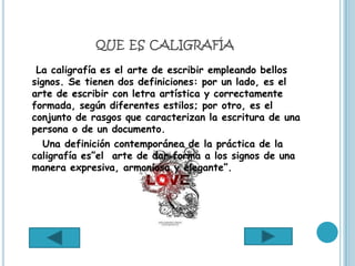 QUE ES CALIGRAFÍA

 La caligrafía es el arte de escribir empleando bellos
signos. Se tienen dos definiciones: por un lado, es el
arte de escribir con letra artística y correctamente
formada, según diferentes estilos; por otro, es el
conjunto de rasgos que caracterizan la escritura de una
persona o de un documento.
   Una definición contemporánea de la práctica de la
caligrafía es”el arte de dar forma a los signos de una
manera expresiva, armoniosa y elegante”.
 