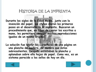 HISTORIA DE LA IMPRENTA

Durante los siglos de la Edad Media, junto con la
  invención del papel, los chinos dieron los primeros
  pasos en el desarrollo de la imprenta. Buscaron un
  procedimiento que, en lugar de copiar los escritos a
  mano, les permitiera obtener muchas reproducciones
  iguales de un mismo original.

La solución fue labrar los caracteres de una página en
  una plancha de madera, de manera que éstos
  sobresalientes. Después entintaban la plancha y
  aplanaban sobre ella hojas de papel. Como ves, es un
  sistema parecido a los sellos de hoy en día.
 