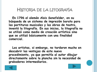 HISTORIA DE LA LITOGRAFÍA
   En 1796 el alemán Alois Senefelder, en su
búsqueda de un sistema de impresión barato para
las partituras musicales y las obras de teatro,
inventó la litografía. En sus inicios, la litografía no
se utilizó como medio de creación artística sino
que se utilizó básicamente con una finalidad
comercial.

   Los artistas, si embargo, no tardaron mucho en
descubrir las ventajas de este nuevo
procedimiento, ya que permitía al autor dibujar
directamente sobre la plancha sin la necesidad de
grabadores intermediarios.
 