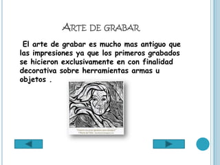 ARTE DE GRABAR
 El arte de grabar es mucho mas antiguo que
las impresiones ya que los primeros grabados
se hicieron exclusivamente en con finalidad
decorativa sobre herramientas armas u
objetos .
 