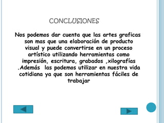 CONCLUSIONES

Nos podemos dar cuenta que las artes graficas
    son mas que una elaboración de producto
    visual y puede convertirse en un proceso
     artístico utilizando herramientas como
   impresión, escritura, grabados ,xilografías
 .Además las podemos utilizar en nuestra vida
  cotidiana ya que son herramientas fáciles de
                      trabajar
 