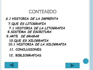 CONTENIDO
6.1 HISTORIA DE LA IMPRENTA
 7.QUE ES LITOGRAFIA
  7.1 HISTORIA DE LA LITOGRAFIA
 8.SISTEMA DE ESCRITURA
9.ARTE DE GRABAR
  10.QUE ES XILOGRAFIA
 10.1 HISTORIA DE LA XILOGRAFIA
 11. CONCLUSIONES
 12. BIBLIOGRAFIAS
 